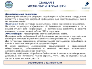 Положительная практика:
Пресс-служба института регулярно содействует в публикации сотрудников
института в средствах массовой информации как республиканского, так и
местного масштаба.
Замечание: Сайт института на английском языке переведен не полностью.
На сайте отсутствует информация об Ассоциации выпускников и не в
полном объеме есть информация о достижениях института в области
научно-исследовательской работы ППС и студентов.
Рекомендации: Редактировать сайт на английском языке.
Дополнить сайт информацией об Ассоциации выпускников и достижениях
института в области научно-исследовательской работы ППС и студентов.
Для улучшения организации образовательной деятельности разработать и
ввести в действие электронный документооборот.
В целях широкого ознакомления академической и студенческой
общественности, работодателей с миссией института использовать
активную информационную политику.
Институту необходимо разработать библиотечный каталог в онлайн-режиме,
доступный вне Интранета, таким образом, чтобы ППС и студенты имели
доступ к нему вне университета.
 