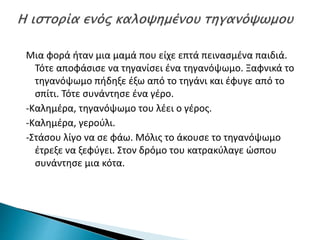 Μια φορά ήταν μια μαμά που είχε επτά πεινασμένα παιδιά.
Τότε αποφάσισε να τηγανίσει ένα τηγανόψωμο. Ξαφνικά το
τηγανόψωμο πήδηξε έξω από το τηγάνι και έφυγε από το
σπίτι. Τότε συνάντησε ένα γέρο.
-Καλημέρα, τηγανόψωμο του λέει ο γέρος.
-Καλημέρα, γερούλι.
-Στάσου λίγο να σε φάω. Μόλις το άκουσε το τηγανόψωμο
έτρεξε να ξεφύγει. Στον δρόμο του κατρακύλαγε ώσπου
συνάντησε μια κότα.
 
