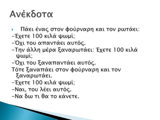  Πάει ένας στον φούρναρη και τον ρωτάει:
-Έχετε 100 κιλά ψωμί;
-Όχι του απαντάει αυτός.
-Την άλλη μέρα ξαναρωτάει: Έχετε 100 κιλά
ψωμί;
-Όχι του ξαναπαντάει αυτός.
Τότε ξαναπάει στον φούρναρη και τον
ξαναρωτάει.
-Έχετε 100 κιλά ψωμί;
-Ναι, του λέει αυτός.
-Να δω τι θα το κάνετε.
 
