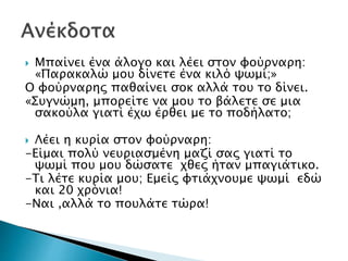 Μπαίνει ένα άλογο και λέει στον φούρναρη:
«Παρακαλώ μου δίνετε ένα κιλό ψωμί;»
Ο φούρναρης παθαίνει σοκ αλλά του το δίνει.
«Συγνώμη, μπορείτε να μου το βάλετε σε μια
σακούλα γιατί έχω έρθει με το ποδήλατο;
 Λέει η κυρία στον φούρναρη:
-Είμαι πολύ νευριασμένη μαζί σας γιατί το
ψωμί που μου δώσατε χθες ήταν μπαγιάτικο.
-Τι λέτε κυρία μου; Εμείς φτιάχνουμε ψωμί εδώ
και 20 χρόνια!
-Ναι ,αλλά το πουλάτε τώρα!
 