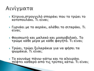  Κίτρινο,στρογγυλό σποράκι που το τρώει το
κοτοπουλάκι. Τι είναι;
 Γυρνάει με το αεράκι, αλέθει το σιταράκι. Τι
είναι;
 Φουσκωτό και μαλακό και μοσχοβολαέι. Το
τρώμε κάθε μέρα με κάθε φαγητό. Τι είναι;
 Τρώει, τρώει ξυλαράκια για να ψήσει τα
ψωμάκια. Τι είναι;
 Το κουνάμε πάνω-κάτω και το αλευράκι
πέφτει καθαρό από τις τρύπες κάτω. Τι είναι;
 