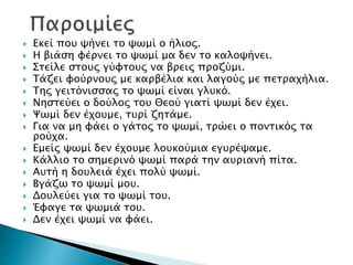  Εκεί που ψήνει το ψωμί ο ήλιος.
 Η βιάση φέρνει το ψωμί μα δεν το καλοψήνει.
 Στείλε στους γύφτους να βρεις προζύμι.
 Τάζει φούρνους με καρβέλια και λαγούς με πετραχήλια.
 Της γειτόνισσας το ψωμί είναι γλυκό.
 Νηστεύει ο δούλος του Θεού γιατί ψωμί δεν έχει.
 Ψωμί δεν έχουμε, τυρί ζητάμε.
 Για να μη φάει ο γάτος το ψωμί, τρώει ο ποντικός τα
ρούχα.
 Εμείς ψωμί δεν έχουμε λουκούμια εγυρέψαμε.
 Κάλλιο το σημερινό ψωμί παρά την αυριανή πίτα.
 Αυτή η δουλειά έχει πολύ ψωμί.
 Βγάζω το ψωμί μου.
 Δουλεύει για το ψωμί του.
 Έφαγε τα ψωμιά του.
 Δεν έχει ψωμί να φάει.
 
