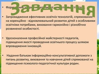 • Формування здоров`язберігаючої компетентності дітей .
• Запровадження ефективних освітніх технологій, спрямованих
на корекційно - відновлювальний розвиток дітей з особливими
освітніми потребами, виховання гармонійно і різнобічно
розвиненої особистості.
• Удосконалення професійної майстерності педагогів,
підвищення якості проведення освітнього процесу шляхом
впровадження інновацій.
• Надання батькам інформаційно-консультативної допомоги з
питань розвитку, виховання та навчання дітей спрямованої на
підвищення психолого-педагогічної культури родин.
 