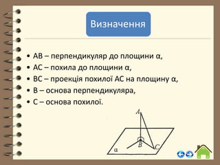 Визначення
• АВ – перпендикуляр до площини α,
• АС – похила до площини α,
• ВС – проекція похилої АС на площину α,
• В – основа перпендикуляра,
• С – основа похилої.
 