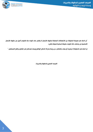 3
‫اإلنسان‬ ‫حقوق‬ ‫من‬ ‫أصيل‬ ‫قانوني‬ ‫حق‬ ‫كونه‬ ‫على‬ ‫يقتصر‬ ‫ال‬ ‫اإلنسان‬ ‫لحقوق‬ ‫السابقة‬ ‫االنتهاكات‬ ‫عن‬ ‫الحقيقة‬ ‫معرفة‬ ‫في‬ ‫الحق‬ ‫"إن‬
.‫بالفرد‬ ‫لصيقة‬ ‫إنسانية‬ ‫حقيقة‬ ‫لكونه‬ ‫ذلك‬ ‫يتخطى‬ ‫بل‬ ‫األساسية‬
".‫المستقبل‬ ‫واقع‬ ‫تشكيل‬ ‫في‬ ‫ليتحكم‬ ‫ويمتد‬ ‫الواقع‬ ‫الحاضر‬ ‫بإدراك‬ ‫يرتبط‬ ‫بل‬ ،‫بالماضي‬ ‫يعنى‬ ‫أو‬ ‫ينصرف‬ ‫ال‬ ‫الحقيقة‬ ‫في‬ ‫الحق‬ ‫إن‬
‫للحقوق‬ ‫المصري‬ ‫المرصد‬‫والحريات‬
 