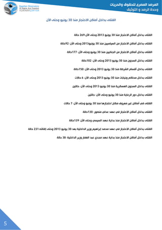 5
‫القتلى‬‫أماكن‬ ‫بداخل‬‫االحتجاز‬‫منذ‬03‫يونيو‬‫األن‬ ‫وحتى‬
‫القتلى‬‫أماكن‬ ‫بداخل‬‫االحتجاز‬‫منذ‬03‫يونيو‬3300‫وحتى‬:‫األن‬329‫حالة‬
‫القتلى‬‫أماكن‬ ‫بداخل‬‫االحتجاز‬‫من‬‫السياسيين‬‫منذ‬03‫يونيو‬3300‫وحتى‬:‫األن‬93‫حالة‬
‫القتلى‬‫أماكن‬ ‫بداخل‬‫االحتجاز‬‫منذ‬ ‫الجنائيين‬ ‫من‬03‫يونيو‬‫وحتى‬:‫األن‬011‫حالة‬
‫القتلى‬‫منذ‬ ‫السجون‬ ‫بداخل‬03‫يونيو‬3300‫وحتى‬:‫األن‬033‫حالة‬
‫القتلى‬‫منذ‬ ‫الشرطة‬ ‫أقسام‬ ‫بداخل‬03‫يونيو‬3300‫وحتى‬:‫األن‬023‫حالة‬
‫القتلى‬‫ونياب‬ ‫محاكم‬ ‫بداخل‬‫منذ‬ ‫ات‬03‫يونيو‬3300‫وحتى‬:‫األن‬2‫حاالت‬
‫القتلى‬‫منذ‬ ‫العسكرية‬ ‫السجون‬ ‫بداخل‬03‫يونيو‬3300‫وحتى‬:‫األن‬‫حالتين‬
‫القتلى‬‫منذ‬ ‫الرعاية‬ ‫دور‬ ‫بداخل‬03‫يونيو‬‫وحتى‬:‫األن‬‫حالتين‬
‫القتلى‬‫في‬‫معروف‬ ‫غير‬ ‫أماكن‬‫مكان‬‫احتجازها‬‫منذ‬03‫يونيو‬‫وحتى‬:‫األن‬1‫حاالت‬
‫القتلى‬‫أماكن‬ ‫بداخل‬‫ا‬‫الحتجاز‬‫في‬‫عدلي‬ ‫عهد‬:‫منصور‬003‫حالة‬
‫القتلى‬‫أماكن‬ ‫بداخل‬‫منذ‬ ‫االحتجاز‬‫السيسي‬ ‫عهد‬ ‫بداية‬‫وحتى‬:‫األن‬009‫حالة‬
‫القتلى‬‫أماكن‬ ‫بداخل‬‫االحتجاز‬‫في‬‫محمد‬ ‫عهد‬‫إبراهيم‬‫الداخلية‬ ‫وزير‬‫بعد‬03‫يونيو‬3300‫وحتى‬:‫إقالته‬300‫حالة‬
‫القتلى‬‫أماكن‬ ‫بداخل‬‫االحتجاز‬‫عبد‬ ‫مجدي‬ ‫عهد‬ ‫بداية‬ ‫منذ‬‫وزير‬ ‫الغفار‬:‫الداخلية‬03‫حالة‬
 