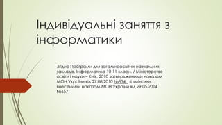 Індивідуальні заняття з
інформатики
Згідно Програми для загальноосвітніх навчальних
закладів. Інформатика 10-11 класи. / Міністерство
освіти і науки – Київ, 2010 затвердженими наказом
МОН України від 27.08.2010 №834, зі змінами,
внесеними наказом МОН України від 29.05.2014
№657
 