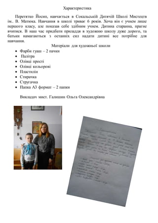 Характеристика
Перетятко Йосип, навчається в Сокальській Дитячій Школі Мистецтв
ім.. В. Матюка. Навчання в школі триває 6 років. Хоча він є учнем лише
першого класу, але показав себе здібним учнем. Дитина старанна, прагне
вчитися. В наш час придбати приладдя в художню школу дуже дорого, та
батьки намагаються з останніх сил надати дитині все потрібне для
навчання.
Матеріали для художньої школи
 Фарби гуаш – 2 пачки
 Палітра
 Олівці прості
 Олівці кольорові
 Пластилін
 Стирачка
 Стругачка
 Папка А3 формат – 2 папки
Викладач мист. Галишин Ольга Олександрівна
 