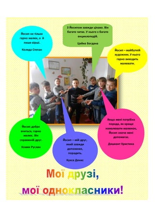 Йосип – майбутній
художник. У нього
гарно виходить
малювати.
Гбур Віталій
Якщо мені потрібна
порада, як краще
намалювати малюнок,
Йосип охоче мені
допомагає.
Дишкант Христина
З Йосипом завжди цікаво. Він
багато читає. У нього є багато
енциклопедій.
Цейко Богдана
Йосип – мій друг,
який завжди
допоможе,
порадить.
Кукса Денис
Йосип не тільки
гарно малює, а й
пише вірші.
Коляда Степан
Йосип добре
вчиться, гарно
малює. Він
справжній друг.
Хомик Руслан
 