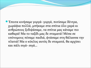 Έπειτα κινήσαμε γοργά- γοργά, ποτίσαμε δέντρα,
χωράφια πολλά, μπήκαμε στα σπίτια όλο χαρά κι
ανθρώπους ξεδιψάσαμε, τα σπίτια μας κάναμε πιο
καθαρά! Μα το ταξίδι μας δε σταματά! Μέσα σε
υπόνομους πέσαμε παιδιά, φτάσαμε στη θάλασσα την
πλατιά! Μα ο κύκλος αυτός δε σταματά, θα αρχίσει
και πάλι σιγά- σιγά…
 