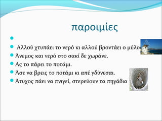 παροιμίες

 Αλλού χτυπάει το νερό κι αλλού βροντάει ο μύλος.
Άνεμος και νερό στο σακί δε χωράνε.
Ας το πάρει το ποτάμι.
Άσε να βρεις το ποτάμι κι απέ γδύνεσαι.
Άτυχος πάει να πνιγεί, στερεύουν τα πηγάδια
 