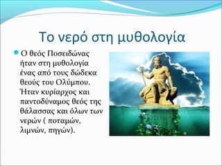 Το νερό στη μυθολογία
Ο θεός Ποσειδώνας
ήταν στη μυθολογία
ένας από τους δώδεκα
θεούς του Ολύμπου.
Ήταν κυρίαρχος και
παντοδύναμος θεός της
θάλασσας και όλων των
νερών ( ποταμών,
λιμνών, πηγών).
 