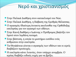 Νερό και χριστιανισμός
Στην Παλαιά Διαθήκη στον κατακλυσμό του Νώε.
Στην Παλαιά Διαθήκη, η διάβαση της Ερυθράς θάλασσας.
Ο αγιασμός-Ιδιαίτερη έκτακτη ακολουθία της Ορθόδοξης
εκκλησίας για τον αγιασμό των υδάτων.
Στην Καινή διαθήκη ο Ιωάννης ο Πρόδρομος βαφτίζει τον
Ιησού στον Ιορδάνη ποταμό.
Στην βάπτιση, η οποία το μυστήριο εισόδου ενός
ανθρώπου στην εκκλησία.
Τα Θεοφάνεια γίνεται ο αγιασμός των υδάτων και οι ιερείς
διαβάζουν προσευχές.
Η εκκλησία κάνει λιτανίες, όταν υπάρχει ανομβρία. Ο
ιερέας διαβάζει ειδικές ευχές για να βρέξει.
 