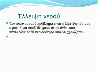 Έλλειψη νερού
Ένα πολύ σοβαρό πρόβλημά είναι η έλλειψη πόσιμου
νερού. Είναι αποδεδειγμένο ότι οι άνθρωποι
σπαταλάνε πολύ περισσότερο από ότι χρειάζεται.

 