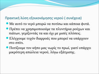 Πρακτική λύση εξοικονόμησης νερού ( συνέχεια)
Με αυτό το νερό μπορώ να ποτίσω και κάποια φυτά.
Πρέπει να χρησιμοποιούμε τα πλυντήρια ρούχων και
πιάτων, γεμίζοντάς τα και όχι με μισές πλύσεις.
Ελέγχουμε τυχόν διαρροές που μπορεί να υπάρχουν
στο σπίτι.
Ποτίζουμε τον κήπο μας νωρίς το πρωί, γιατί υπάρχει
μικρότερη απώλεια νερού, λόγω εξάτμισης.
 