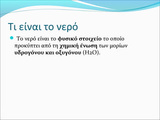 Τι είναι το νερό
 Το νερό είναι το φυσικό στοιχείο το οποίο
προκύπτει από τη χημική ένωση των μορίων
υδρογόνου και οξυγόνου (H2O).
 