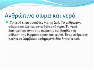 Ανθρώπινο σώμα και νερό
 Το νερό είναι ουσιώδες για τη ζωή. Το ανθρώπινο
σώμα αποτελείται κατά 65% από νερό. Το νερό
διατηρεί τον όγκο του σώματος και βοηθά στη
ρύθμιση της θερμοκρασίας του νερού. Ένας άνθρωπος
πρέπει να λαμβάνει καθημερινά δύο λίτρα νερού.
 