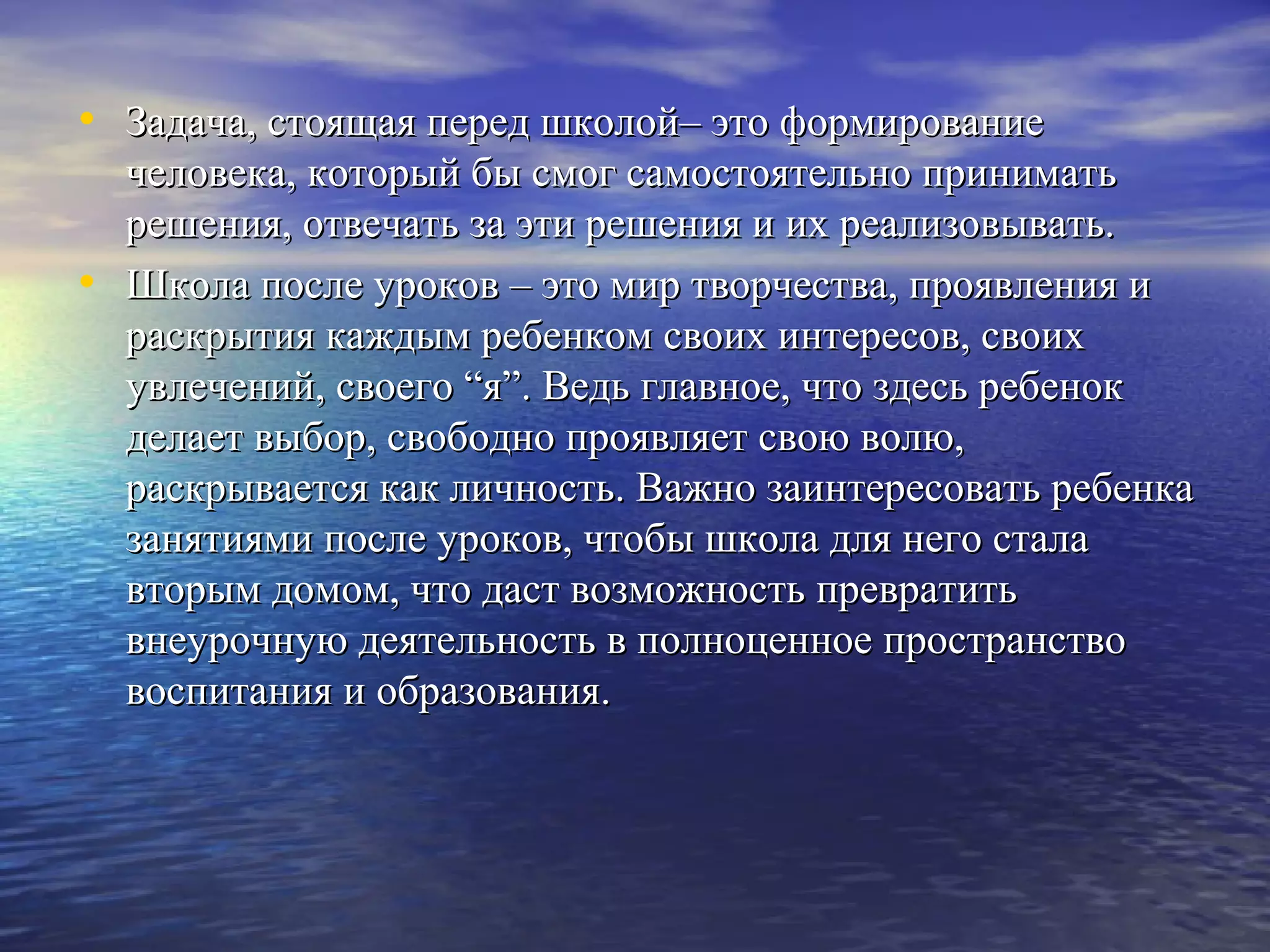 • Задача, стоящая перед школой– это формированиеЗадача, стоящая перед школой– это формирование
человека, который бы смог самостоятельно приниматьчеловека, который бы смог самостоятельно принимать
решения, отвечать за эти решения и их реализовывать.решения, отвечать за эти решения и их реализовывать.
• Школа после уроков – это мир творчества, проявления иШкола после уроков – это мир творчества, проявления и
раскрытия каждым ребенком своих интересов, своихраскрытия каждым ребенком своих интересов, своих
увлечений, своего “я”. Ведь главное, что здесь ребенокувлечений, своего “я”. Ведь главное, что здесь ребенок
делает выбор, свободно проявляет свою волю,делает выбор, свободно проявляет свою волю,
раскрывается как личность. Важно заинтересовать ребенкараскрывается как личность. Важно заинтересовать ребенка
занятиями после уроков, чтобы школа для него сталазанятиями после уроков, чтобы школа для него стала
вторым домом, что даст возможность превратитьвторым домом, что даст возможность превратить
внеурочную деятельность в полноценное пространствовнеурочную деятельность в полноценное пространство
воспитания и образования.воспитания и образования.
 