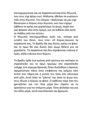 στενοχωριούνται και να παραπονιούνταιστον Μωυσή,
που τους είχε φέρει εκεί. Μάλιστα, ήθελαν να γυρίσουν
πάλι στην Αίγυπτο. Του έλεγαν: «Καλύτερα να μας είχε
θανατώσει ο Κύριος στην Αίγυπτο, εκεί που είχαμε
άφθονο το κρέας και χορταίναμε το ψωμί, παρά που
μας φέρατε εδώ στην έρημο, για να πεθάνει όλο αυτό
το πλήθος από την πείνα».
Ο Μωυσής στενοχωρήθηκε πολύ και, ύστερα από
εντολή του Θεού, τους είπε: «Ο Κύριος άκουσε τα
παράπονά σας. Το βράδυ θα σας δώσει κρέας να φάτε,
και το πρωί θα σας δώσει όσο ψωμί θέλετε για να
χορτάσετε. Τα παράπονα σας δεν στρέφονται ενάντια σ'
εμάς, αλλά ενάντια στον Κύριο».
Το βράδυ ήρθε ένα σμήνος από ορτύκια και σκέπασε το
στρατόπεδο και το πρωί τριγύρω στο στρατόπεδο
υπήρχε ένα στρώμα δροσιάς. Όταν διαλύθηκε η δροσιά,
σχηματίστηκε πάνω στην επιφάνεια της ερήμου κάτι
λεπτό σαν πάχνη και η γεύση του ήταν σαν γλύκισμα
από μέλι. Αυτό ήταν το "μάννα" και ήταν το ψωμί που
τους έδωσε ο Κύριος να φάνε. Ο καθένας πήρε όσο του
χρειαζόταν για την ίδια μέρα. Δεν έπρεπε να το
κρατήσουν για την επόμενη μέρα. Όσοι φύλαξαν και για
την άλλη μέρα, αυτό σκουλήκιασε και βρώμισε.
 