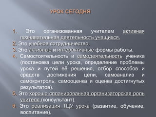 1.1. Это организованная учителем активнаяактивная
познавательная деятельность учащихся.познавательная деятельность учащихся.
2.2. Это учебное сотрудничество.учебное сотрудничество.
3.3. Это активныеактивные и интерактивныеинтерактивные формы работы.
4.4. Самостоятельность и самодеятельностьсамодеятельность ученика
(постановка цели урока, определение проблемы
урока и путей её решения, отбор способов и
средств достижения цели, самоанализ и
самоконтроль, самооценка и оценка достигнутых
результатов).
55.. Это хорошо спланированная организаторская рольхорошо спланированная организаторская роль
учителяучителя (консультант).
6.6. Это реализация ТЦУ урокареализация ТЦУ урока (развитие, обучение,
воспитание).
 