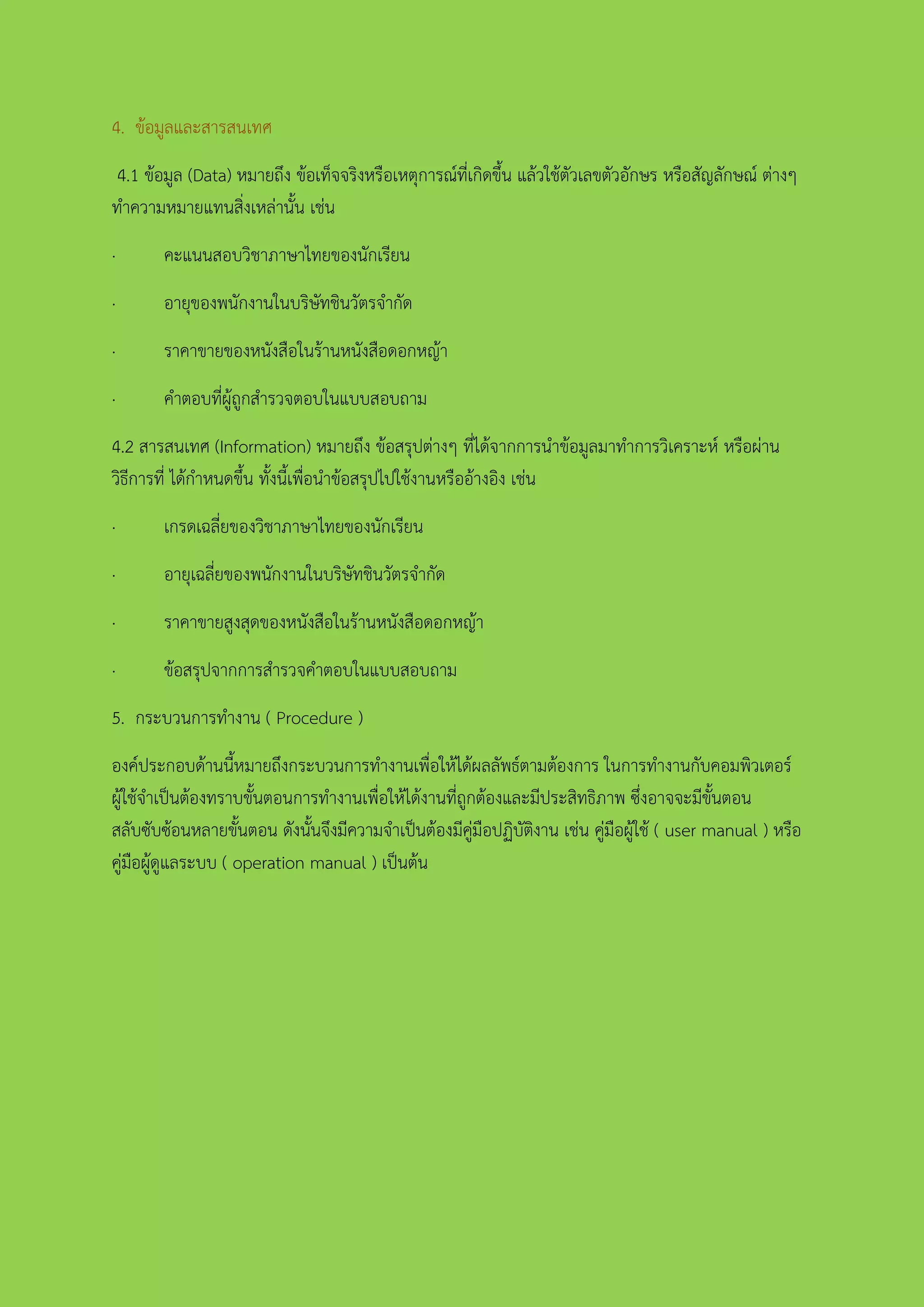 4. ข้อมูลและสารสนเทศ
4.1 ข้อมูล (Data) หมายถึง ข้อเท็จจริงหรือเหตุการณ์ที่เกิดขึ้น แล้วใช้ตัวเลขตัวอักษร หรือสัญลักษณ์ ต่างๆ
ทาความหมายแทนสิ่งเหล่านั้น เช่น
· คะแนนสอบวิชาภาษาไทยของนักเรียน
· อายุของพนักงานในบริษัทชินวัตรจากัด
· ราคาขายของหนังสือในร้านหนังสือดอกหญ้า
· คาตอบที่ผู้ถูกสารวจตอบในแบบสอบถาม
4.2 สารสนเทศ (Information) หมายถึง ข้อสรุปต่างๆ ที่ได้จากการนาข้อมูลมาทาการวิเคราะห์ หรือผ่าน
วิธีการที่ ได้กาหนดขึ้น ทั้งนี้เพื่อนาข้อสรุปไปใช้งานหรืออ้างอิง เช่น
· เกรดเฉลี่ยของวิชาภาษาไทยของนักเรียน
· อายุเฉลี่ยของพนักงานในบริษัทชินวัตรจากัด
· ราคาขายสูงสุดของหนังสือในร้านหนังสือดอกหญ้า
· ข้อสรุปจากการสารวจคาตอบในแบบสอบถาม
5. กระบวนการทางาน ( Procedure )
องค์ประกอบด้านนี้หมายถึงกระบวนการทางานเพื่อให้ได้ผลลัพธ์ตามต้องการ ในการทางานกับคอมพิวเตอร์
ผู้ใช้จาเป็นต้องทราบขั้นตอนการทางานเพื่อให้ได้งานที่ถูกต้องและมีประสิทธิภาพ ซึ่งอาจจะมีขั้นตอน
สลับซับซ้อนหลายขั้นตอน ดังนั้นจึงมีความจาเป็นต้องมีคู่มือปฏิบัติงาน เช่น คู่มือผู้ใช้ ( user manual ) หรือ
คู่มือผู้ดูแลระบบ ( operation manual ) เป็นต้น
 