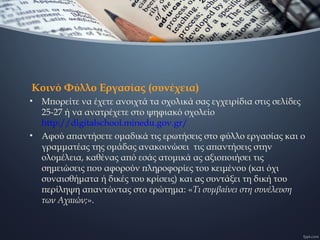 Κοινό Φύλλο Εργασίας (συνέχεια)
• Μπορείτε να έχετε ανοιχτά τα σχολικά σας εγχειρίδια στις σελίδες
25-27 ή να ανατρέχετε στο ψηφιακό σχολείο
http://digitalschool.minedu.gov.gr/
• Αφού απαντήσετε ομαδικά τις ερωτήσεις στο φύλλο εργασίας και ο
γραμματέας της ομάδας ανακοινώσει τις απαντήσεις στην
ολομέλεια, καθένας από εσάς ατομικά ας αξιοποιήσει τις
σημειώσεις που αφορούν πληροφορίες του κειμένου (και όχι
συναισθήματα ή δικές του κρίσεις) και ας συντάξει τη δική του
περίληψη απαντώντας στο ερώτημα: «Τι συμβαίνει στη συνέλευση
των Αχαιών;».
 