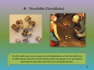  Πεντέλιθα (Πεντόβολα)
11
Το κάθε παιδί είχε συγκεντρωμένα πέντε βοτσαλάκια κοντά στα πόδια του.
Ο κάθε παίκτης πετούσε ένα βοτσαλάκι ψηλά και έπρεπε να το ξαναπιάσει
αφού πρώτα είχε πάρει από κάτω ένα ακόμα βοτσαλάκι.
 