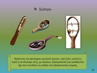  Σείστρο
Πρόκειται για πανάρχαιο κρουστό όργανο, από ξύλο, μέταλλο,
πηλό ή συνδυασμό τους, με ποικίλο, διαπεραστικό και ακαθόριστο
ήχο που συνόδευε το ρυθμό στις θρησκευτικές πομπές.
1213
 