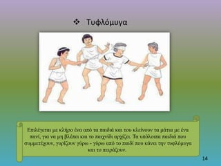  Τυφλόμυγα
14
Επιλέγεται με κλήρο ένα από τα παιδιά και του κλείνουν τα μάτια με ένα
πανί, για να μη βλέπει και το παιχνίδι αρχίζει. Τα υπόλοιπα παιδιά που
συμμετέχουν, γυρίζουν γύρω - γύρω από το παιδί που κάνει την τυφλόμυγα
και το πειράζουν.
 