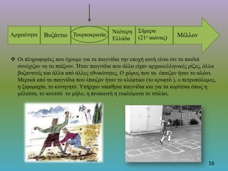 16
Αρχαιότητα Βυζάντιο Τουρκοκρατία
Νεότερη
Ελλάδα
Σήμερα
(21ο αιώνας) Μέλλον
 Οι πληροφορίες που έχουμε για τα παιγνίδια την εποχή αυτή είναι ότι τα παιδιά
συνέχιζαν να τα παίζουν. Ήταν παιγνίδια που άλλα είχαν αρχαιοελληνικές ρίζες, άλλα
βυζαντινές και άλλα από άλλες εθνικότητες. Ο χώρος που τα έπαιζαν ήταν το αλώνι.
Μερικά από τα παιγνίδια που έπαιζαν ήταν το κλέφτικο (το κρυφτό ), ο πετροπόλεμος,
η ξιφομαχία, το κυνηγητό. Υπήρχαν υπαίθρια παιγνίδια και για τα κορίτσια όπως η
μέλισσα, το κουτσό το μήλο, η πινακωτή η τυφλόμυγα το τσιλίκι.
 