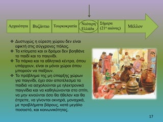 17
Αρχαιότητα Βυζάντιο Τουρκοκρατία
Νεότερη
Ελλάδα
Σήμερα
(21ο αιώνας) Μέλλον
 Δυστυχώς η εύρεση χώρου δεν είναι
εφικτή στις σύγχρονες πόλεις.
 Τα κτίσματα και οι δρόμοι δεν βοηθάνε
το παιδί και το παιγνίδι.
 Τα πάρκα και τα αθλητικά κέντρα, όπου
υπάρχουν, είναι οι μόνοι χώροι όπου
μπορούν να παίξουν.
 Το πρόβλημα της μη ύπαρξης χώρων
για παιγνίδι, έχει σαν αποτέλεσμα τα
παιδιά να ασχολούνται με ηλεκτρονικά
παιγνίδια και να καθηλώνονται στο σπίτι,
να μην κινούνται όσο θα ήθελαν και θα
έπρεπε, να γίνονται οκνηρά, μοναχικά,
με προβλήματα βάρους, κατά μεγάλο
ποσοστό, και κοινωνικότητας.
 