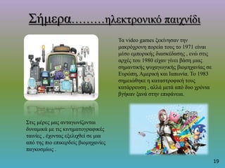 Σήμερα………ηλεκτρονικό παιχνίδι
Τα video games ξεκίνησαν την
μακρόχρονη πορεία τους το 1971 είναι
μέσο εμπορικής διασκέδασης , ενώ στις
αρχές του 1980 είχαν γίνει βάση μιας
σημαντικής ψυχαγωγικής βιομηχανίας σε
Ευρώπη, Αμερική και Ιαπωνία. Το 1983
σημειώθηκε η καταστροφική τους
κατάρρευση , αλλά μετά από δυο χρόνια
βγήκαν ξανά στην επιφάνεια.
Στις μέρες μας ανταγωνίζονται
δυναμικά με τις κινηματογραφικές
ταινίες , έχοντας εξελιχθεί σε μια
από της πιο επικερδείς βιομηχανίες
παγκοσμίως .
19
 