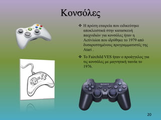 Κονσόλες
 Η πρώτη εταιρεία που ειδικεύτηκε
αποκλειστικά στην κατασκευή
παιχνιδιών για κονσόλες ήταν η
Activision που ιδρύθηκε το 1979 από
δυσαρεστημένους προγραμματιστές της
Atari .
 Το Fairchild VES ήταν ο προάγγελος για
τις κονσόλες με μαγνητική ταινία το
1976.
20
 