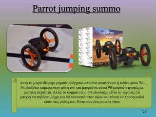 Parrot jumping summo
23
Αυτό το μικρό δίτροχο ρομπότ ελέγχεται από ένα smartphone ή tablet μέσω Wi-
Fi, διαθέτει κάμερα στην μύτη του και μπορεί να κάνει 90-μοιρών στροφές με
μεγάλη ταχύτητα. Αλλά το κομμάτι που εντυπωσιάζει είναι το γεγονός ότι
μπορεί να πηδήσει μέχρι και 60 εκατοστά στον αέρα και πάντα να προσγειωθεί
πίσω στις ρόδες του. Είναι σαν ένα ρομπότ γάτα.
 