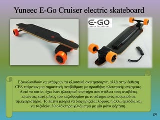 Yuneec E-Go Cruiser electric skateboard
Εξακολουθούν να υπάρχουν τα κλασσικά σκείτμποαρντ, αλλά στην έκθεση
CES παίρνουν μια σημαντική αναβάθμιση με προσθήκη ηλεκτρικής ενέργειας.
Αυτό το πατίνι, έχει έναν ηλεκτρικό κινητήρα που στέλνει τους αναβάτες
πετώντας κατά μήκος του πεζοδρομίου με το πάτημα ενός κουμπιού σε
τηλεχειριστήριο. Το πατίνι μπορεί να διαχειρίζεται λόφους ή άλλα εμπόδια και
να ταξιδεύει 30 ολόκληρα χιλιόμετρα με μία μόνο φόρτιση.
24
 
