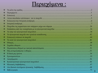 Περιεχόμενα :
 Τα μέλη της ομάδας…………………………………………………………………………………………..…..2
 Περιεχόμενα…………………………………………………………………..………………………………….3
 Εισαγωγή …………………………………………………………………….......................................................4
 Λόγια σπουδαίων φιλόσοφων για το παιχνίδι ...…………………………..……………………………...…......5
 Εισαγωγή στην Ιστορική αναδρομή……………………………………………………………………………...6
 Ιστορική αναδρομή………………………………..…………………………………………………………...…7
 Παιχνίδια της αρχαιότητα που υπάρχουν μέχρι και σήμερα ………………………………………………..….26
 Επιδράσεις από την ενασχόληση με τα ηλεκτρονικά παιχνίδια ………………………………………….....….34
 Τα υπέρ του ηλεκτρονικού παιχνιδιού…………………………………………………………………………..36
 Το ηλεκτρονικό παιχνίδι σαν εργαλείο εκπαίδευσης ………………………………...………………………...42
 Εισαγωγή γνώσεων σε παιχνίδι ………………………………………………………………………………...44
 Τα κατά του ηλεκτρονικού παιχνιδιού………………………………………………………………….……....46
 Εθισμός …………………………………………………………………………………………………………49
 Σημάδια εθισμού………………………………………………………………………………………………..50
 Περιπτώσεις εθισμού με τραγικά αποτελέσματα……………………………………………………….………51
 Πώς αντιμετωπίζεται ο εθισμός …………………………………………………………………..…………....53
 Η δικιά μας έρευνα ……………………………………………………………………………….………….....54
 Ερωτηματολόγιο ……………………………………………………………………………………….……….55
 Διαγράμματα…………………………………………………………………………………………..………..56
 Καταλληλότητα ηλεκτρονικού παιχνιδιού ……………………………………………………………………..66
 Ηλικιακές διαβαθμίσεις…………………………………………………………………...…………………….67
 Δύο βασικά συστήματα ηλικιακής διαβάθμισης…………………………...…………………………………..68
 Βιβλιογραφία………………………………………………………………………………………….......…….73
3
 