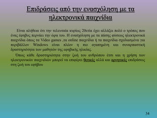 Επιδράσεις από την ενασχόληση με τα
ηλεκτρονικά παιχνίδια
Είναι αλήθεια ότι την τελευταία κυρίως 20ετία έχει αλλάξει πολύ ο τρόπος που
ένας έφηβος περνάει την ώρα του. Η ενασχόληση με τα πάσης φύσεως ηλεκτρονικά
παιχνίδια όπως τα Video games ,τα online παιχνίδια ή τα παιχνίδια σχεδιασμένα για
περιβάλλον Windows είναι πλέον η πιο αγαπημένη και συναρπαστική
δραστηριότητα των μαθητών της εφηβικής ηλικίας.
Όπως κάθε δραστηριότητα στην ζωή του ανθρώπου έτσι και η χρήση των
ηλεκτρονικών παιχνιδιών μπορεί να επιφέρει θετικές αλλά και αρνητικές επιδράσεις
στη ζωή του εφήβου.
34
 