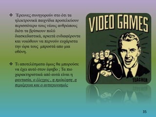  Έρευνες συνηγορούν στο ότι τα
ηλεκτρονικά παιχνίδια προσελκύουν
περισσότερο τους νέους ανθρώπους
διότι τα βρίσκουν πολύ
διασκεδαστικά, αρκετά ενδιαφέροντα
και νοιώθουν να περνούν ευχάριστα
την ώρα τους μπροστά απο μια
οθόνη.
 Τι αποτελέσματα όμως θα μπορούσε
να έχει αυτό στον έφηβο ; Τα πιο
χαρακτηριστικά από αυτά είναι η
φαντασία, ο έλεγχος , η πρόκληση ,η
περιέργεια και ο ανταγωνισμός.
35
 
