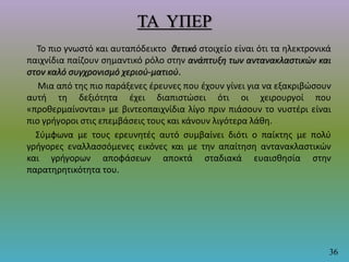 ΤΑ ΥΠΕΡ
Το πιο γνωστό και αυταπόδεικτο θετικό στοιχείο είναι ότι τα ηλεκτρονικά
παιχνίδια παίζουν σημαντικό ρόλο στην ανάπτυξη των αντανακλαστικών και
στον καλό συγχρονισμό χεριού-ματιού.
Μια από της πιο παράξενες έρευνες που έχουν γίνει για να εξακριβώσουν
αυτή τη δεξιότητα έχει διαπιστώσει ότι οι χειρουργοί που
«προθερμαίνονται» με βιντεοπαιχνίδια λίγο πριν πιάσουν το νυστέρι είναι
πιο γρήγοροι στις επεμβάσεις τους και κάνουν λιγότερα λάθη.
Σύμφωνα με τους ερευνητές αυτό συμβαίνει διότι ο παίκτης με πολύ
γρήγορες εναλλασσόμενες εικόνες και με την απαίτηση αντανακλαστικών
και γρήγορων αποφάσεων αποκτά σταδιακά ευαισθησία στην
παρατηρητικότητα του.
36
 
