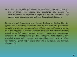  Ακόμα, τα παιχνίδια βελτιώνουν τις δεξιότητες που σχετίζονται με
την αντίληψη του χώρου, την ικανότητα του παίκτη να
αντιλαμβάνεται το περιβάλλον γύρω του και να κατευθύνει την
προσοχή του σε περισσότερα από ένα θέματα (multi-tasking).
Σε μια σχετική δημοσίευση στο Current Biology, ο Daphne Bavelier
γράφει ότι: «Οι παίκτες δεν πατούν απλά τη σκανδάλη στο ηλεκτρονικό
παιχνίδι αστοχώντας συστηματικά, αντιθέτως είναι το ίδιο εύστοχοι και
πολύ πιο γρήγοροι! Αυτό τους κάνει να παίρνουν περισσότερες σωστές
αποφάσεις σε δεδομένες χρονικές στιγμές». Η παραπάνω συμπεριφορά
εξηγείται πιο επιστημονικά με την “Επαγωγή πιθανοτήτων”, που
αποτελεί ουσιαστική ενέργεια του εγκεφάλου μας κατά τη λήψη
αποφάσεων. Προτού λάβουμε μια απόφαση, ο εγκέφαλός μας συλλέγει
πληροφορίες.
37
 