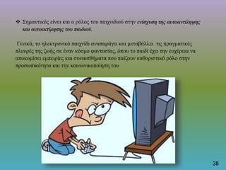 Σημαντικός είναι και ο ρόλος του παιχνιδιού στην ενίσχυση της αυτοαντίληψης
και αυτοεκτίμησης του παιδιού.
Γενικά, το ηλεκτρονικό παιχνίδι αναπαράγει και μεταβάλλει τις πραγματικές
πλευρές της ζωής σε έναν κόσμο φαντασίας, όπου το παιδί έχει την ευχέρεια να
αποκομίσει εμπειρίες και συναισθήματα που παίζουν καθοριστικό ρόλο στην
προσωπικότητα και την κοινωνικοποίηση του
38
 