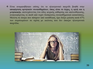  Είναι αναμφισβήτητο επίσης ότι το ηλεκτρονικό παιχνίδι βοηθά στην
αποφόρτιση αρνητικών συναισθημάτων, όπως είναι το άγχος, η οργή και η
μνησικακία, επιτυγχάνοντας ένα είδος ψυχικής κάθαρσης και απελευθέρωσης,
ανακουφίζοντας το παιδί από τυχόν δυσάρεστες συναισθηματικά καταστάσεις.
Μελέτη σε άτομα που πάσχουν από κατάθλιψη, έχει δείξει μείωση κατά 67%
των συμπτωμάτων σε σχέση με εκείνους που δεν έπαιζαν ηλεκτρονικά
παιχνίδια.
39
 