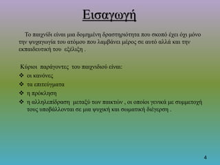 Εισαγωγή
Το παιχνίδι είναι μια δομημένη δραστηριότητα που σκοπό έχει όχι μόνο
την ψυχαγωγία του ατόμου που λαμβάνει μέρος σε αυτό αλλά και την
εκπαιδευτική του εξέλιξη .
Κύριοι παράγοντες του παιχνιδιού είναι:
 οι κανόνες
 τα επιτεύγματα
 η πρόκληση
 η αλληλεπίδραση μεταξύ των παικτών , οι οποίοι γενικά με συμμετοχή
τους υποβάλλονται σε μια ψυχική και σωματική διέγερση .
4
 