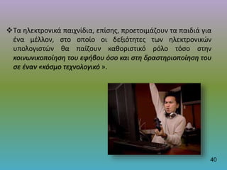 Τα ηλεκτρονικά παιχνίδια, επίσης, προετοιμάζουν τα παιδιά για
ένα μέλλον, στο οποίο οι δεξιότητες των ηλεκτρονικών
υπολογιστών θα παίζουν καθοριστικό ρόλο τόσο στην
κοινωνικοποίηση του εφήβου όσο και στη δραστηριοποίηση του
σε έναν «κόσμο τεχνολογικό ».
40
 