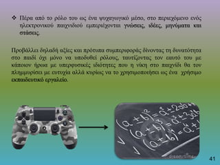  Πέρα από το ρόλο του ως ένα ψυχαγωγικό μέσο, στο περιεχόμενο ενός
ηλεκτρονικού παιχνιδιού εμπεριέχονται γνώσεις, ιδέες, μηνύματα και
στάσεις.
Προβάλλει δηλαδή αξίες και πρότυπα συμπεριφοράς δίνοντας τη δυνατότητα
στο παιδί όχι μόνο να υποδυθεί ρόλους, ταυτίζοντας τον εαυτό του με
κάποιον ήρωα με υπερφυσικές ιδιότητες που η νίκη στο παιχνίδι θα τον
πλημμυρίσει με ευτυχία αλλά κυρίως να το χρησιμοποιήσει ως ένα χρήσιμο
εκπαιδευτικό εργαλείο.
41
 