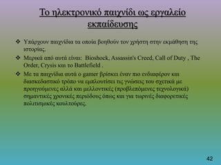 Το ηλεκτρονικό παιχνίδι ως εργαλείο
εκπαίδευσης
 Υπάρχουν παιχνίδια τα οποία βοηθούν τον χρήστη στην εκμάθηση της
ιστορίας.
 Μερικά από αυτά είναι: Bioshock, Assassin's Creed, Call of Duty , The
Order, Crysis και το Battlefield .
 Με τα παιχνίδια αυτά ο gamer βρίσκει έναν πιο ενδιαφέρον και
διασκεδαστικό τρόπο να εμπλουτίσει τις γνώσεις του σχετικά με
προηγούμενες αλλά και μελλοντικές (προβλεπόμενες τεχνολογικά)
σημαντικές χρονικές περιόδους όπως και για τωρινές διαφορετικές
πολιτισμικές κουλτούρες.
42
 