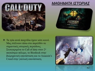  Τα τρία αυτά παιχνίδια έχουν κάτι κοινό.
Μας στέλνουν πίσω στο παρελθόν σε
σημαντικές ιστορικές περιόδους.
Συγκεκριμένα το Call of duty στον 2ο
παγκόσμιο πόλεμο, το Bioshock στην
βιομηχανική επανάσταση και το Assassin’s
Creed στην γαλλική επανάσταση.
ΜΑΘΗΜΑΤΑ ΙΣΤΟΡΙΑΣ
43
 