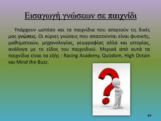 Εισαγωγή γνώσεων σε παιχνίδι
Υπάρχουν ωστόσο και τα παιχνίδια που απαιτούν τις δικές
μας γνώσεις. Οι κύριες γνώσεις που απαιτούνται είναι φυσικής,
μαθηματικών, μηχανολογίας, γεωγραφίας αλλά και ιστορίας,
ανάλογα με το είδος του παιχνιδιού. Μερικά από αυτά τα
παιχνίδια είναι τα εξής : Racing Academy, Quizdom, High Octain
και Mind the Buzz.
44
 