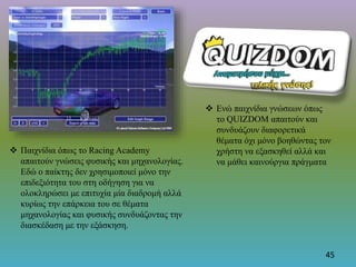  Παιχνίδια όπως το Racing Academy
απαιτούν γνώσεις φυσικής και μηχανολογίας.
Εδώ ο παίκτης δεν χρησιμοποιεί μόνο την
επιδεξιότητα του στη οδήγηση για να
ολοκληρώσει με επιτυχία μία διαδρομή αλλά
κυρίως την επάρκεια του σε θέματα
μηχανολογίας και φυσικής συνδυάζοντας την
διασκέδαση με την εξάσκηση.
 Ενώ παιχνίδια γνώσεων όπως
το QUIZDOM απαιτούν και
συνδυάζουν διαφορετικά
θέματα όχι μόνο βοηθώντας τον
χρήστη να εξασκηθεί αλλά και
να μάθει καινούργια πράγματα
45
 