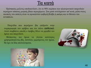 Τα κατά
Πρόσφατες μελέτες υποδεικνύουν, ότι το 90% περίπου των ηλεκτρονικών παιχνιδιών
περιέχουν κάποιας μορφής βίαιο περιεχόμενο. Στα μισά τουλάχιστον απ’αυτά, μέσα στους
σκοπούς του παίκτη είναι να προκαλέσει φοβερή βλάβη ή ακόμη και το θάνατο του
αντιπάλου.
Παιχνίδια που περιέχουν βία επιδρούν στην
συμπεριφορά του εφήβου και τον κάνει επιθετικό.
Αυτό συμβαίνει επειδή ο έφηβος θέλει να μιμηθεί τον
ήρωα του παιχνιδιού.
Βλέποντας τον ήρωα να γίνεται καλύτερος
χρησιμοποιώντας βία, πιστέυει, μιμούμενος τον ήρωα,
θα έχει τα ίδια αποτελέσματα.
46
 